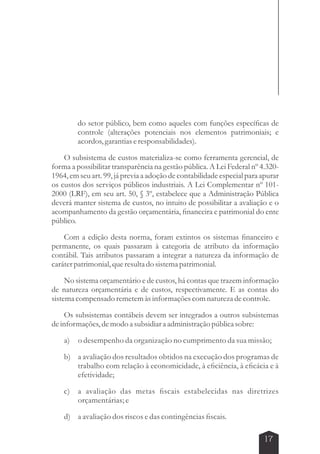 do setor público, bem como aqueles com funções específicas de 
controle (alterações potenciais nos elementos patrimoniais; e 
acordos, garantias e responsabilidades). 
O subsistema de custos materializa-se como ferramenta gerencial, de 
forma a possibilitar transparência na gestão pública. A Lei Federal nº 4.320- 
1964, em seu art. 99, já previa a adoção de contabilidade especial para apurar 
os custos dos serviços públicos industriais. A Lei Complementar nº 101- 
2000 (LRF), em seu art. 50, § 3º, estabelece que a Administração Pública 
deverá manter sistema de custos, no intuito de possibilitar a avaliação e o 
acompanhamento da gestão orçamentária, financeira e patrimonial do ente 
público. 
Com a edição desta norma, foram extintos os sistemas financeiro e 
permanente, os quais passaram à categoria de atributo da informação 
contábil. Tais atributos passaram a integrar a natureza da informação de 
caráter patrimonial, que resulta do sistema patrimonial. 
No sistema orçamentário e de custos, há contas que trazem informação 
de natureza orçamentária e de custos, respectivamente. E as contas do 
sistema compensado remetem às informações com natureza de controle. 
Os subsistemas contábeis devem ser integrados a outros subsistemas 
17 
de informações, de modo a subsidiar a administração pública sobre: 
a) o desempenho da organização no cumprimento da sua missão; 
b) a avaliação dos resultados obtidos na execução dos programas de 
trabalho com relação à economicidade, à eficiência, à eficácia e à 
efetividade; 
c) a avaliação das metas fiscais estabelecidas nas diretrizes 
orçamentárias; e 
d) a avaliação dos riscos e das contingências fiscais. 
 