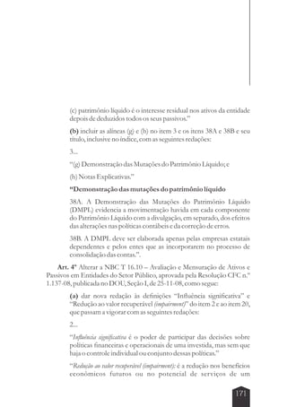 (c) patrimônio líquido é o interesse residual nos ativos da entidade 
depois de deduzidos todos os seus passivos.” 
(b) incluir as alíneas (g) e (h) no item 3 e os itens 38A e 38B e seu 
título, inclusive no índice, com as seguintes redações: 
3... 
“(g) Demonstração das Mutações do Patrimônio Líquido; e 
(h) Notas Explicativas.” 
“Demonstração das mutações do patrimônio líquido 
38A. A Demonstração das Mutações do Patrimônio Líquido 
(DMPL) evidencia a movimentação havida em cada componente 
do Patrimônio Líquido com a divulgação, em separado, dos efeitos 
das alterações nas políticas contábeis e da correção de erros. 
38B. A DMPL deve ser elaborada apenas pelas empresas estatais 
dependentes e pelos entes que as incorporarem no processo de 
consolidação das contas.”. 
Art. 4º Alterar a NBC T 16.10 – Avaliação e Mensuração de Ativos e 
Passivos em Entidades do Setor Público, aprovada pela Resolução CFC n.º 
1.137-08, publicada no DOU, Seção I, de 25-11-08, como segue: 
(a) dar nova redação às definições “Influência significativa” e 
“Redução ao valor recuperável (impairment)” do item 2 e ao item 20, 
que passam a vigorar com as seguintes redações: 
2... 
“Influência significativa é o poder de participar das decisões sobre 
políticas financeiras e operacionais de uma investida, mas sem que 
haja o controle individual ou conjunto dessas políticas.” 
“Redução ao valor recuperável (impairment): é a redução nos benefícios 
econômicos futuros ou no potencial de serviços de um 
171 
 