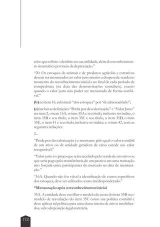 172 
ativo que reflete o declínio na sua utilidade, além do reconhecimen-to 
sistemático por meio da depreciação.” 
“20. Os estoques de animais e de produtos agrícolas e extrativos 
devem ser mensurados ao valor justo menos a despesa de venda no 
momento do reconhecimento inicial e no final de cada período de 
competência (na data das demonstrações contábeis), exceto 
quando o valor justo não puder ser mensurado de forma confiá-vel.” 
(b) no item 16, substituir “dos estoques” por “do almoxarifado”; 
(c) incluir as definições “Perda por desvalorização” e “Valor Justo” 
no item 2, o item 16A, o item 35A e seu título, inclusive no índice, o 
item 35B e seu título, o item 35C e seu título, o item 35D, o item 
35E, o item 41 e seu título, inclusive no índice, e o item 42, com as 
seguintes redações: 
2... 
“Perda por desvalorização é o montante pelo qual o valor contábil 
de um ativo ou de unidade geradora de caixa excede seu valor 
recuperável.” 
“Valor justo é o preço que seria recebido pela venda de um ativo ou 
que seria pago pela transferência de um passivo em uma transação 
não forçada entre participantes do mercado na data de mensura-ção.” 
“16A. Quando não for viável a identificação de custos específicos 
dos estoques, deve ser utilizado o custo médio ponderado.” 
“Mensuração após o reconhecimento inicial 
35A. A entidade deve escolher o modelo de custo do item 35B ou o 
modelo de reavaliação do item 35C como sua política contábil e 
deve aplicar tal política para uma classe inteira de ativos imobiliza-dos, 
salvo disposição legal contrária. 
 