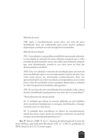 Método do custo 
35B. Após o reconhecimento como ativo, um item do ativo 
imobilizado deve ser evidenciado pelo custo menos qualquer 
depreciação e redução ao valor recuperável acumuladas. 
Método da reavaliação 
35C. A reavaliação é uma política contábil de mensuração alternati-va 
em relação ao método do custo, útil para assegurar que o valor 
contábil de determinados ativos não difira materialmente daquele 
que seria determinado, usando-se seu valor justo na data das 
demonstrações contábeis. 
35D. Uma vez adotado o método da reavaliação para um item do 
ativo imobilizado após o seu reconhecimento inicial, tal item, cujo 
valor justo possa ser mensurado confiavelmente, deve ser 
apresentado pelo seu valor reavaliado, correspondente ao seu valor 
justo à data da reavaliação menos qualquer depreciação e redução 
ao valor recuperável acumuladas subsequentes. 
35E. Se um item do ativo imobilizado for reavaliado, toda a classe 
do ativo imobilizado à qual pertence esse ativo deve ser reavaliada.” 
“Procedimentos de adoção inicial 
41. A entidade que adotar as normas aplicadas ao setor público 
deve reconhecer inicialmente os estoques, imobilizados e intangí-veis 
173 
pelo custo ou valor justo. 
42. A entidade deve reconhecer os efeitos do reconhecimento 
inicial dos ativos como ajuste de exercícios anteriores no período 
em que é reconhecido pela primeira vez.”. 
Art. 5º Alterar a NBC T 16.11 – Sistema de Informação de Custos do 
Setor Público, aprovada pela Resolução CFC n.º 1.366-11, publicada no 
DOU, Seção I, de 2-12-11, como segue: 
 