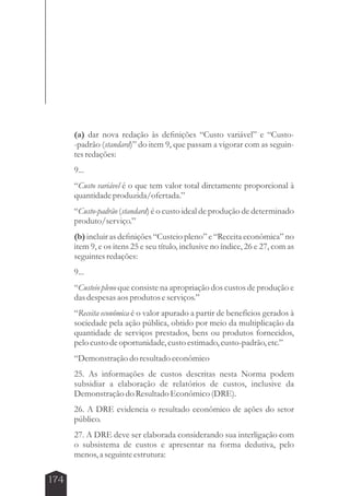 174 
(a) dar nova redação às definições “Custo variável” e “Custo- 
-padrão (standard)” do item 9, que passam a vigorar com as seguin-tes 
redações: 
9... 
“Custo variável é o que tem valor total diretamente proporcional à 
quantidade produzida/ofertada.” 
“Custo-padrão (standard) é o custo ideal de produção de determinado 
produto/serviço.” 
(b) incluir as definições “Custeio pleno” e “Receita econômica” no 
item 9, e os itens 25 e seu título, inclusive no índice, 26 e 27, com as 
seguintes redações: 
9... 
“Custeio pleno que consiste na apropriação dos custos de produção e 
das despesas aos produtos e serviços.” 
“Receita econômica é o valor apurado a partir de benefícios gerados à 
sociedade pela ação pública, obtido por meio da multiplicação da 
quantidade de serviços prestados, bens ou produtos fornecidos, 
pelo custo de oportunidade, custo estimado, custo-padrão, etc.” 
“Demonstração do resultado econômico 
25. As informações de custos descritas nesta Norma podem 
subsidiar a elaboração de relatórios de custos, inclusive da 
Demonstração do Resultado Econômico (DRE). 
26. A DRE evidencia o resultado econômico de ações do setor 
público. 
27. A DRE deve ser elaborada considerando sua interligação com 
o subsistema de custos e apresentar na forma dedutiva, pelo 
menos, a seguinte estrutura: 
 