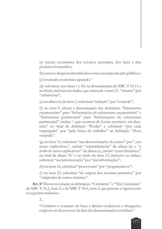 (a) receita econômica dos serviços prestados, dos bens e dos 
produtos fornecidos; 
(b) custos e despesas identificados com a execução da ação pública; e 
(c) resultado econômico apurado.” 
(d) substituir, nos itens 1 e 24, na denominação da NBC T 16.11 e 
no título, inclusive no índice, que antecede o item 21, “sistema” por 
“subsistema”; 
(e) na alínea (e) do item 3, substituir “redução” por “controle”; 
(f) no item 9, alterar a denominação das definições “Subsistema 
orçamentário” para “Informações do subsistema orçamentário” e 
“Subsistema patrimonial” para “Informações do subsistema 
patrimonial”, incluir “, que ocorrem de forma anormal e involun-tária” 
no final da definição “Perdas” e substituir “por cada 
empregado” por “pela força do trabalho” na definição “Hora 
ocupada”. 
(g) no item 13, substituir “nas demonstrações de custos” por “, em 
notas explicativas,”, excluir “separadamente” da alínea (a) e “a 
título de notas explicativas:” da alínea (c), incluir “custo histórico;” 
no final da alínea “b” e no título do item 13, inclusive no índice, 
substituir “na demonstração” por “das informações”; 
(h) no item 16, substituir “processuais” por “programáticos”; 
(i) no item 23, substituir “de origem dos sistemas primários” por 
“originadas de outros sistemas”. 
Art. 6º Dar nova redação às definições “Circulante” e “Não Circulante” 
da NBC T 16.2, item 2, e da NBC T 16.6, item 2, que passam a vigorar com 
as seguintes redações: 
2... 
“Circulante: o conjunto de bens e direitos realizáveis e obrigações 
exigíveis até doze meses da data das demonstrações contábeis.” 
175 
 
