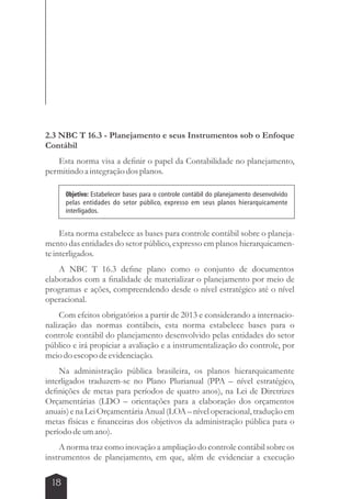 2.3 NBC T 16.3 - Planejamento e seus Instrumentos sob o Enfoque 
Contábil 
Esta norma visa a definir o papel da Contabilidade no planejamento, 
permitindo a integração dos planos. 
Objetivo: Estabelecer bases para o controle contábil do planejamento desenvolvido 
pelas entidades do setor público, expresso em seus planos hierarquicamente 
interligados. 
Esta norma estabelece as bases para controle contábil sobre o planeja-mento 
das entidades do setor público, expresso em planos hierarquicamen-te 
interligados. 
A NBC T 16.3 define plano como o conjunto de documentos 
elaborados com a finalidade de materializar o planejamento por meio de 
programas e ações, compreendendo desde o nível estratégico até o nível 
operacional. 
Com efeitos obrigatórios a partir de 2013 e considerando a internacio-nalização 
18 
das normas contábeis, esta norma estabelece bases para o 
controle contábil do planejamento desenvolvido pelas entidades do setor 
público e irá propiciar a avaliação e a instrumentalização do controle, por 
meio do escopo de evidenciação. 
Na administração pública brasileira, os planos hierarquicamente 
interligados traduzem-se no Plano Plurianual (PPA – nível estratégico, 
definições de metas para períodos de quatro anos), na Lei de Diretrizes 
Orçamentárias (LDO – orientações para a elaboração dos orçamentos 
anuais) e na Lei Orçamentária Anual (LOA – nível operacional, tradução em 
metas físicas e financeiras dos objetivos da administração pública para o 
período de um ano). 
A norma traz como inovação a ampliação do controle contábil sobre os 
instrumentos de planejamento, em que, além de evidenciar a execução 
 