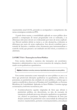 orçamentária anual (LOA), pretende-se acompanhar o cumprimento das 
metas estratégicas contidas no PPA. 
A partir desta norma, a contabilidade aplicada ao setor público deve 
permitir a comparação de metas programadas com as realizadas, e as 
diferenças relevantes devem ser evidenciadas por meio de notas explicati-vas. 
Deverá também definir as metas e, se não alcançá-las, evidenciar as 
diferenças por meio de notas explicativas. Isso deverá contribuir para a 
tomada de decisões e também como ferramenta para instrumentalizar o 
controle social, que passará a ser analisado em dois níveis, a coerência e a 
aderência. 
Objetivo: Estabelecer conceitos, natureza e tipicidades das transações no setor público. 
19 
2.4 NBC T 16.4 - Transações no Setor Público 
Esta norma classifica a natureza das transações em econômico-financeira 
e administrativa e traz os novos conceitos de variações, classifi-cando- 
as em qualitativas e quantitativas. 
Esta norma caracteriza como transação no setor público os atos e os 
fatos que promovam alterações qualitativas ou quantitativas, efetivas ou 
potenciais, no patrimônio das entidades do setor público, e enfatiza que o 
registro contábil deve observar os Princípios de Contabilidade e as Normas 
Brasileiras de Contabilidade Aplicadas ao Setor Público. A norma segrega 
as transações, conforme sua natureza, em: 
 Econômico-financeira: aquelas originadas de fatos que afetam o 
patrimônio público, em decorrência, ou não, da execução de 
orçamento, podendo provocar alterações qualitativas ou quantitati-vas, 
efetivas ou potenciais. Exemplos: recebimento de bens por 
doação (aumento do patrimônio sem a necessidade de utilização de 
recursos orçamentários, portanto extraorçamentário); arrecadação 
 