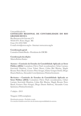Uma publicação do 
CONSELHO REGIONAL DE CONTABILIDADE DO RIO 
GRANDE DO SUL 
Rua Baronesa do Gravataí, 471 
90160-070 - Porto Alegre - RS 
Fone: (51) 3254-9400 
E-mail: crcrs@crcrs.org.br – Internet: www.crcrs.org.br 
Coordenação-geral: 
Contador Zulmir Breda – Presidente do CRCRS 
Coordenação da edição: 
Márcia Bohrer Ibañez 
Autores – Comissão de Estudos de Contabilidade Aplicada ao Setor 
Público (2012): Contadores Flávio Flach (coordenador), Cleber Luciano 
Karvinski Danelon, Cézar Volnei Mauss, Celina Ritt Blazina, Magda 
Rosane Peres Brazil, Gustavo Pires Kruger, Elaine Gorgen Strehl, Diogo 
Duarte Barbosa, Alexandre Costa Quintana e Patricia Sostmeier. 
Revisores – Comissão de Estudos de Contabilidade Aplicada ao 
Setor Público (2013): Contadores Flávio Flach (coordenador), Cleber 
Luciano Karvinski Danelon, Celina Ritt Blazina, Magda Rosane Peres 
Brazil, Gustavo Pires Kruger, Diogo Duarte Barbosa, Alexandre Costa 
Quintana e Patricia Sostmeier. 
1ª edição – 2013 
Tiragem: 3.000 exemplares 
Distribuição gratuita – Proibida a venda. 
Os conceitos emitidos neste livro são de inteira responsabilidade dos autores. 
 