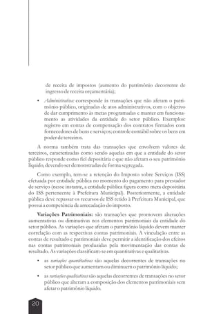 20 
de receita de impostos (aumento do patrimônio decorrente de 
ingresso de receita orçamentária); 
 Administrativa: corresponde às transações que não afetam o patri-mônio 
público, originadas de atos administrativos, com o objetivo 
de dar cumprimento às metas programadas e manter em funciona-mento 
as atividades da entidade do setor público. Exemplos: 
registro em contas de compensação dos contratos firmados com 
fornecedores de bens e serviços; controle contábil sobre os bens em 
poder de terceiros. 
A norma também trata das transações que envolvem valores de 
terceiros, caracterizadas como sendo aquelas em que a entidade do setor 
público responde como fiel depositária e que não afetam o seu patrimônio 
líquido, devendo ser demonstradas de forma segregada. 
Como exemplo, tem-se a retenção do Imposto sobre Serviços (ISS) 
efetuada por entidade pública no momento do pagamento para prestador 
de serviço (nesse instante, a entidade pública figura como mera depositária 
do ISS pertencente à Prefeitura Municipal). Posteriormente, a entidade 
pública deve repassar os recursos de ISS retido à Prefeitura Municipal, que 
possui a competência de arrecadação do imposto. 
Variações Patrimoniais: são transações que promovem alterações 
aumentativas ou diminutivas nos elementos patrimoniais da entidade do 
setor público. As variações que afetam o patrimônio líquido devem manter 
correlação com as respectivas contas patrimoniais. A vinculação entre as 
contas de resultado e patrimoniais deve permitir a identificação dos efeitos 
nas contas patrimoniais produzidas pela movimentação das contas de 
resultado. As variações classificam-se em quantitativas e qualitativas. 
 as variações quantitativas são aquelas decorrentes de transações no 
setor público que aumentam ou diminuem o patrimônio líquido; 
 as variações qualitativas são aquelas decorrentes de transações no setor 
público que alteram a composição dos elementos patrimoniais sem 
afetar o patrimônio líquido. 
 