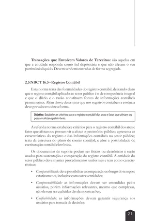 Transações que Envolvem Valores de Terceiros: são aquelas em 
que a entidade responde como fiel depositária e que não afetam o seu 
patrimônio líquido. Devem ser demonstradas de forma segregada. 
Objetivo: Estabelecer critérios para o registro contábil dos atos e fatos que afetam ou 
possam afetar o patrimônio. 
21 
2.5 NBC T 16.5 - Registro Contábil 
Esta norma trata das formalidades do registro contábil, deixando claro 
que o regime contábil aplicado ao setor público é o de competência integral 
e que o diário e o razão constituem fontes de informações contábeis 
permanentes. Além disso, determina que nos registros contábeis a essência 
deve prevalecer sobre a forma. 
A referida norma estabelece critérios para o registro contábil dos atos e 
fatos que afetam ou possam vir a afetar o patrimônio público; apresenta as 
características do registro e das informações contábeis no setor público; 
trata da estrutura do plano de contas contábil; e abre a possibilidade de 
escrituração contábil eletrônica. 
Os documentos de suporte podem ser físicos ou eletrônicos e serão 
usados para sustentação e comparação do registro contábil. A entidade do 
setor público deve manter procedimentos uniformes e tem como caracte-rísticas: 
 Comparabilidade: deve possibilitar a comparação ao longo do tempo e 
estaticamente, inclusive com outras entidades; 
 Compreensibilidade: as informações devem ser entendidas pelos 
usuários, porém informações relevantes, mesmo que complexas, 
não devem ser excluídas das demonstrações; 
 Confiabilidade: as informações devem garantir segurança aos 
usuários para tomada de decisões; 
 