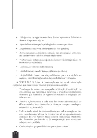  Fidedignidade: os registros contábeis devem representar fielmente o 
22 
fenômeno que deu origem; 
 Imparcialidade: não se pode privilegiar interesses específicos; 
 Integridade: não se devem omitir partes do fato gerador; 
 Representatividade: os registros contábeis e as informações apresenta-das 
devem conter todos os aspectos relevantes; 
 Tempestividade: os fenômenos patrimoniais devem ser registrados no 
momento da ocorrência; 
 Uniformidade: critérios padronizados; 
 Utilidade: devem atender às necessidades específicas; 
 Verificabilidade: devem ser disponibilizados para a sociedade os 
registros e as informações, a fim de possibilitar sua verificação. 
A NBC T 16.5 dá ênfase à estruturação do sistema de informação 
contábil, o qual deve possuir plano de contas que contemple: 
 Terminologia das contas e sua adequada codificação, identificação do 
subsistema a que pertence, a natureza e o grau de desdobramento, 
de forma que possibilite os registros de valores e a integração dos 
subsistemas; 
 Função e o funcionamento a cada uma das contas (circunstâncias de 
débito e crédito, inversão ou não de saldos, se transporta saldo para 
o exercício seguinte, etc.); 
 Utilização do método das partidas dobradas em todos os registros dos 
atos e dos fatos que afetam ou possam vir a afetar o patrimônio das 
entidades do setor público, de acordo com sua natureza orçamentá-ria, 
financeira, patrimonial e de compensação nos respectivos 
subsistemas contábeis; 
 Contas específicas que possibilitem a apuração de custos; 
 