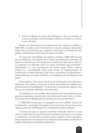  Tabela de codificação de registro que identifique o tipo de transação, as 
contas envolvidas, a movimentação a débito e a crédito e os subsis-temas 
23 
utilizados. 
Quanto aos documentos de comprovação dos registros contábeis, a 
NBCASP considera como documento de suporte qualquer documento 
hábil, físico ou eletrônico, que comprove a transação na entidade do setor 
público, utilizado para sustentação do registro contábil. 
Ao tratar das formalidades do registro contábil, a NBCASP discorre 
que a entidade do setor público deve manter procedimentos uniformes de 
registros contábeis, por meio de processo manual, mecanizado ou eletrôni-co, 
podendo ser utilizados livros ou meios eletrônicos que permitam a 
identificação e o seu arquivamento de forma segura. Nesse aspecto, 
enfatiza-se a possibilidade aberta pela norma de implementação de 
escrituração contábil eletrônica, bem como a permissão de digitalização e 
armazenamento em meio eletrônico ou magnético dos documentos em 
papel. 
O livro diário e o livro razão são fontes de informações, devendo ficar à 
disposição dos usuários, e fontes de controle, precisando ser validados por 
profissionais da Contabilidade. Os elementos essenciais dos registros são: 
data, conta creditada e debitada, valor e histórico. 
As entidades do setor público devem desenvolver procedimentos que 
garantam segurança e preservação das informações; para tanto, os docu-mentos 
devem ser digitalizados e mantidos em sistemas eletrônicos. 
A NBCASP destaca que as transações no setor público devem ser 
reconhecidas e registradas integralmente no momento em que ocorrerem, 
vindo ao encontro do Principio de Contabilidade da Oportunidade. 
A norma cita que os registros contábeis realizados devem ter seus 
efeitos evidenciados nas demonstrações contábeis do período com os quais 
se relacionam, reconhecidos, portanto, pelos respectivos fatos geradores, 
independentemente do momento da execução orçamentária, atendendo na 
íntegra o Princípio Contábil da Competência. 
 