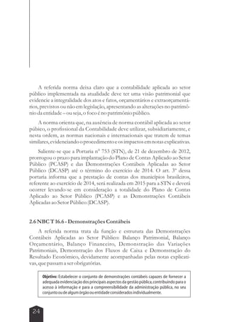 A referida norma deixa claro que a contabilidade aplicada ao setor 
público implementada na atualidade deve ter uma visão patrimonial que 
evidencie a integralidade dos atos e fatos, orçamentários e extraorçamentá-rios, 
previstos ou não em legislação, apresentando as alterações no patrimô-nio 
da entidade – ou seja, o foco é no patrimônio público. 
A norma orienta que, na ausência de norma contábil aplicada ao setor 
púbico, o profissional da Contabilidade deve utilizar, subsidiariamente, e 
nesta ordem, as normas nacionais e internacionais que tratem de temas 
similares, evidenciando o procedimento e os impactos em notas explicativas. 
Saliente-se que a Portaria n° 753 (STN), de 21 de dezembro de 2012, 
prorrogou o prazo para implantação do Plano de Contas Aplicado ao Setor 
Público (PCASP) e das Demonstrações Contábeis Aplicadas ao Setor 
Público (DCASP) até o término do exercício de 2014. O art. 3º dessa 
portaria informa que a prestação de contas dos municípios brasileiros, 
referente ao exercício de 2014, será realizada em 2015 para a STN e deverá 
ocorrer levando-se em consideração a totalidade do Plano de Contas 
Aplicado ao Setor Público (PCASP) e as Demonstrações Contábeis 
Aplicadas ao Setor Público (DCASP). 
2.6 NBC T 16.6 - Demonstrações Contábeis 
A referida norma trata da função e estrutura das Demonstrações 
Contábeis Aplicadas ao Setor Público: Balanço Patrimonial, Balanço 
Orçamentário, Balanço Financeiro, Demonstração das Variações 
Patrimoniais, Demonstração dos Fluxos de Caixa e Demonstração do 
Resultado Econômico, devidamente acompanhadas pelas notas explicati-vas, 
que passam a ser obrigatórias. 
24 
Objetivo: Estabelecer o conjunto de demonstrações contábeis capazes de fornecer a 
adequada evidenciação dos principais aspectos da gestão pública, contribuindo para o 
acesso à informação e para a compreensibilidade da administração pública, no seu 
conjunto ou de algum órgão ou entidade considerados individualmente. 
 