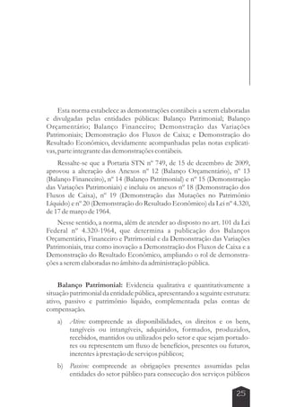 Esta norma estabelece as demonstrações contábeis a serem elaboradas 
e divulgadas pelas entidades públicas: Balanço Patrimonial; Balanço 
Orçamentário; Balanço Financeiro; Demonstração das Variações 
Patrimoniais; Demonstração dos Fluxos de Caixa; e Demonstração do 
Resultado Econômico, devidamente acompanhadas pelas notas explicati-vas, 
parte integrante das demonstrações contábeis. 
Ressalte-se que a Portaria STN nº 749, de 15 de dezembro de 2009, 
aprovou a alteração dos Anexos nº 12 (Balanço Orçamentário), nº 13 
(Balanço Financeiro), nº 14 (Balanço Patrimonial) e nº 15 (Demonstração 
das Variações Patrimoniais) e incluiu os anexos nº 18 (Demonstração dos 
Fluxos de Caixa), nº 19 (Demonstração das Mutações no Patrimônio 
Líquido) e nº 20 (Demonstração do Resultado Econômico) da Lei nº 4.320, 
de 17 de março de 1964. 
Nesse sentido, a norma, além de atender ao disposto no art. 101 da Lei 
Federal nº 4.320-1964, que determina a publicação dos Balanços 
Orçamentário, Financeiro e Patrimonial e da Demonstração das Variações 
Patrimoniais, traz como inovação a Demonstração dos Fluxos de Caixa e a 
Demonstração do Resultado Econômico, ampliando o rol de demonstra-ções 
25 
a serem elaboradas no âmbito da administração pública. 
Balanço Patrimonial: Evidencia qualitativa e quantitativamente a 
situação patrimonial da entidade pública, apresentando a seguinte estrutura: 
ativo, passivo e patrimônio líquido, complementada pelas contas de 
compensação. 
a) Ativo: compreende as disponibilidades, os direitos e os bens, 
tangíveis ou intangíveis, adquiridos, formados, produzidos, 
recebidos, mantidos ou utilizados pelo setor e que sejam portado-res 
ou representem um fluxo de benefícios, presentes ou futuros, 
inerentes à prestação de serviços públicos; 
b) Passivo: compreende as obrigações presentes assumidas pelas 
entidades do setor público para consecução dos serviços públicos 
 