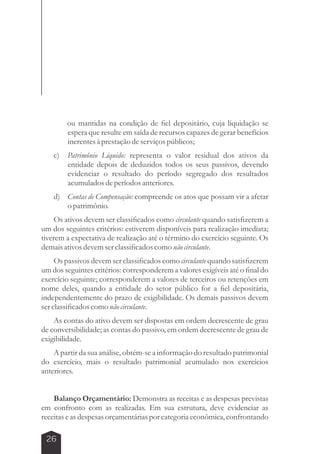 26 
ou mantidas na condição de fiel depositário, cuja liquidação se 
espera que resulte em saída de recursos capazes de gerar benefícios 
inerentes à prestação de serviços públicos; 
c) Patrimônio Líquido: representa o valor residual dos ativos da 
entidade depois de deduzidos todos os seus passivos, devendo 
evidenciar o resultado do período segregado dos resultados 
acumulados de períodos anteriores. 
d) Contas de Compensação: compreende os atos que possam vir a afetar 
o patrimônio. 
Os ativos devem ser classificados como circulante quando satisfizerem a 
um dos seguintes critérios: estiverem disponíveis para realização imediata; 
tiverem a expectativa de realização até o término do exercício seguinte. Os 
demais ativos devem ser classificados como não circulante. 
Os passivos devem ser classificados como circulante quando satisfizerem 
um dos seguintes critérios: corresponderem a valores exigíveis até o final do 
exercício seguinte; corresponderem a valores de terceiros ou retenções em 
nome deles, quando a entidade do setor público for a fiel depositária, 
independentemente do prazo de exigibilidade. Os demais passivos devem 
ser classificados como não circulante. 
As contas do ativo devem ser dispostas em ordem decrescente de grau 
de conversibilidade; as contas do passivo, em ordem decrescente de grau de 
exigibilidade. 
A partir da sua análise, obtém-se a informação do resultado patrimonial 
do exercício, mais o resultado patrimonial acumulado nos exercícios 
anteriores. 
Balanço Orçamentário: Demonstra as receitas e as despesas previstas 
em confronto com as realizadas. Em sua estrutura, deve evidenciar as 
receitas e as despesas orçamentárias por categoria econômica, confrontando 
 