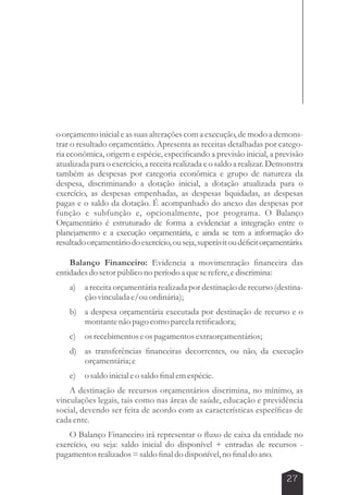 o orçamento inicial e as suas alterações com a execução, de modo a demons-trar 
o resultado orçamentário. Apresenta as receitas detalhadas por catego-ria 
econômica, origem e espécie, especificando a previsão inicial, a previsão 
atualizada para o exercício, a receita realizada e o saldo a realizar. Demonstra 
também as despesas por categoria econômica e grupo de natureza da 
despesa, discriminando a dotação inicial, a dotação atualizada para o 
exercício, as despesas empenhadas, as despesas liquidadas, as despesas 
pagas e o saldo da dotação. É acompanhado do anexo das despesas por 
função e subfunção e, opcionalmente, por programa. O Balanço 
Orçamentário é estruturado de forma a evidenciar a integração entre o 
planejamento e a execução orçamentária, e ainda se tem a informação do 
resultado orçamentário do exercício, ou seja, superávit ou déficit orçamentário. 
Balanço Financeiro: Evidencia a movimentação financeira das 
27 
entidades do setor público no período a que se refere, e discrimina: 
a) a receita orçamentária realizada por destinação de recurso (destina-ção 
vinculada e/ou ordinária); 
b) a despesa orçamentária executada por destinação de recurso e o 
montante não pago como parcela retificadora; 
c) os recebimentos e os pagamentos extraorçamentários; 
d) as transferências financeiras decorrentes, ou não, da execução 
orçamentária; e 
e) o saldo inicial e o saldo final em espécie. 
A destinação de recursos orçamentários discrimina, no mínimo, as 
vinculações legais, tais como nas áreas de saúde, educação e previdência 
social, devendo ser feita de acordo com as características específicas de 
cada ente. 
O Balanço Financeiro irá representar o fluxo de caixa da entidade no 
exercício, ou seja: saldo inicial do disponível + entradas de recursos - 
pagamentos realizados = saldo final do disponível, no final do ano. 
 
