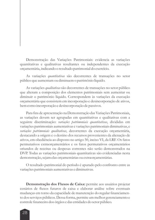 Demonstração das Variações Patrimoniais: evidencia as variações 
quantitativas e qualitativas resultantes ou independentes da execução 
orçamentária, indicando o resultado patrimonial do exercício. 
As variações quantitativas são decorrentes de transações no setor 
público que aumentam ou diminuem o patrimônio líquido. 
As variações qualitativas são decorrentes de transações no setor público 
que alteram a composição dos elementos patrimoniais sem aumentar ou 
diminuir o patrimônio líquido. Correspondem às variações da execução 
orçamentária que consistem em incorporação e desincorporação de ativos, 
bem como incorporação e desincorporação de passivos. 
Para fins de apresentação na Demonstração das Variações Patrimoniais, 
as variações devem ser agrupadas em quantitativas e qualitativas com a 
seguinte discriminação: variações patrimoniais quantitativas, divididas em 
variações patrimoniais aumentativas e variações patrimoniais diminutivas, e 
variações patrimoniais qualitativas, decorrentes da execução orçamentária, 
destacando a origem e o destino dos recursos provenientes da alienação de 
ativos, em obediência ao disposto no artigo 50, inciso VI, da LRF. Os fatos 
permutativos extraorçamentários e os fatos permutativos orçamentários 
oriundos de receitas ou despesas correntes não serão demonstrados na 
DVP. Todas as variações patrimoniais quantitativas são evidenciadas nesta 
demonstração, sejam elas orçamentárias ou extraorçamentárias. 
O resultado patrimonial do período é apurado pelo confronto entre as 
variações patrimoniais aumentativas e diminutivas. 
Demonstração dos Fluxos de Caixa: permite aos usuários projetar 
cenários de fluxos futuros de caixa e elaborar análise sobre eventuais 
mudanças em torno da capacidade de manutenção do regular financiamen-to 
dos serviços públicos. Dessa forma, permite um melhor gerenciamento e 
controle financeiro dos órgãos e das entidades do setor público. 
28 
 