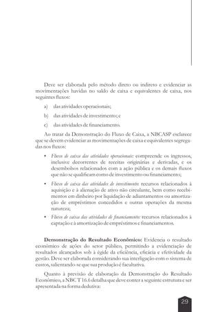 Deve ser elaborada pelo método direto ou indireto e evidenciar as 
movimentações havidas no saldo de caixa e equivalentes de caixa, nos 
seguintes fluxos: 
a) das atividades operacionais; 
b) das atividades de investimento; e 
c) das atividades de financiamento. 
Ao tratar da Demonstração do Fluxo de Caixa, a NBCASP esclarece 
que se devem evidenciar as movimentações de caixa e equivalentes segrega-das 
nos fluxos: 
 Fluxo de caixa das atividades operacionais: compreende os ingressos, 
inclusive decorrentes de receitas originárias e derivadas, e os 
desembolsos relacionados com a ação pública e os demais fluxos 
que não se qualificam como de investimento ou financiamento; 
 Fluxo de caixa das atividades de investimento: recursos relacionados à 
aquisição e à alienação de ativo não circulante, bem como recebi-mentos 
em dinheiro por liquidação de adiantamentos ou amortiza-ção 
de empréstimos concedidos e outras operações da mesma 
29 
natureza; 
 Fluxo de caixa das atividades de financiamento: recursos relacionados à 
captação e à amortização de empréstimos e financiamentos. 
Demonstração do Resultado Econômico: Evidencia o resultado 
econômico de ações do setor público, permitindo a evidenciação de 
resultados alcançados sob à égide da eficiência, eficácia e efetividade da 
gestão. Deve ser elaborada considerando sua interligação com o sistema de 
custos, salientando-se que sua produção é facultativa. 
Quanto à previsão de elaboração da Demonstração do Resultado 
Econômico, a NBC T 16.6 detalha que deve conter a seguinte estrutura e ser 
apresentada na forma dedutiva: 
 