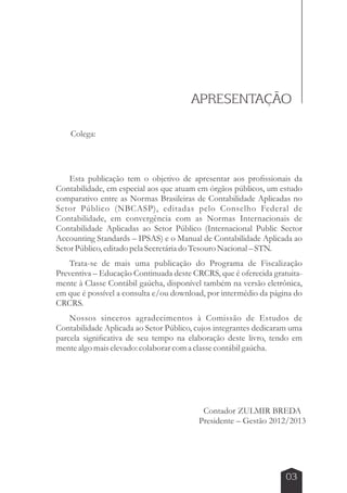 APRESENTAÇÃO 
Colega: 
Esta publicação tem o objetivo de apresentar aos profissionais da 
Contabilidade, em especial aos que atuam em órgãos públicos, um estudo 
comparativo entre as Normas Brasileiras de Contabilidade Aplicadas no 
Setor Público (NBCASP), editadas pelo Conselho Federal de 
Contabilidade, em convergência com as Normas Internacionais de 
Contabilidade Aplicadas ao Setor Público (Internacional Public Sector 
Accounting Standards – IPSAS) e o Manual de Contabilidade Aplicada ao 
Setor Público, editado pela Secretária do Tesouro Nacional – STN. 
Trata-se de mais uma publicação do Programa de Fiscalização 
Preventiva – Educação Continuada deste CRCRS, que é oferecida gratuita-mente 
à Classe Contábil gaúcha, disponível também na versão eletrônica, 
em que é possível a consulta e/ou download, por intermédio da página do 
CRCRS. 
Nossos sinceros agradecimentos à Comissão de Estudos de 
Contabilidade Aplicada ao Setor Público, cujos integrantes dedicaram uma 
parcela significativa de seu tempo na elaboração deste livro, tendo em 
mente algo mais elevado: colaborar com a classe contábil gaúcha. 
Contador ZULMIR BREDA 
Presidente – Gestão 2012/2013 
03 
 