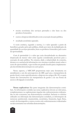  receita econômica dos serviços prestados e dos bens ou dos 
30 
produtos fornecidos; 
 custos e despesas identificados com a execução da ação pública; 
 resultado econômico apurado. 
A receita econômica, segundo a norma, é o valor apurado a partir de 
benefícios gerados pela ação pública, obtido por meio da multiplicação da 
quantidade de serviços prestados, bens ou produtos fornecidos, pelo custo 
de oportunidade. 
Custo de oportunidade é o valor que seria desembolsado na alternativa 
desprezada de menor valor entre aquelas consideradas possíveis para a 
execução da ação pública. No entanto, dada a subjetividade do conceito, 
destaca-se a ausência de informações nos sistemas contábeis atuais sobre o 
custo de oportunidade, o que resulta em grande desafio para a implementa-ção 
da referida demonstração no curto prazo. 
Nesse aspecto, a NBCASP proporciona mais uma ferramenta no 
atendimento a um dos pressupostos da LRF, qual seja a transparência da 
gestão fiscal, e mais especificamente o disposto nos artigos 48 e 49, os quais 
tratam dos instrumentos de transparência da gestão e de sua forma de 
acesso e divulgação à sociedade. 
Notas explicativas: São parte integrante das demonstrações contá-beis. 
As informações contidas nas notas explicativas devem ser relevantes, 
complementares ou suplementares àquelas não suficientemente evidencia-das 
ou não constantes nas demonstrações contábeis. Incluem os critérios 
utilizados na elaboração das demonstrações contábeis, as informações de 
naturezas patrimonial, orçamentária, econômica, financeira, legal, física, 
social e de desempenho e outros eventos não suficientemente evidenciados 
ou não constantes nas referidas demonstrações. 
 