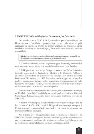 Objetivo: o conhecimento e a disponibilização de macroagregados do setor público, a 
visão global do resultado e a instrumentalização do controle social. 
31 
2.7 NBC T 16.7 - Consolidação das Demonstrações Contábeis 
De acordo com a NBC T 16.7, entende-se por Consolidação das 
Demonstrações Contábeis o processo que ocorre pela soma ou pela 
agregação de saldos ou grupos de contas, excluídas as transações entre 
entidades incluídas na consolidação, formando uma unidade contábil 
consolidada. 
A consolidação busca evitar a dupla contagem de transações ou saldos 
entre unidades, aumentando assim a utilidade dos dados consolidados. 
A LRF prevê em seu artigo 56 que as contas do Poder Executivo 
incluirão as dos poderes Legislativo, Judiciário e do Ministério Público, o 
que cria a necessidade da elaboração do Balanço Consolidado do Ente 
Federativo. No entanto, a LRF determina também que as contas dos 
poderes supracitados devem receber parecer prévio, separadamente, pelo 
respectivo Tribunal de Contas, o que resulta na necessidade de elaboração 
de demonstrações consolidadas para cada poder. 
Para auxiliar no cumprimento dessa tarefa, faz-se necessária a criação 
de Unidade Contábil Consolidada para cada poder e Unidade Contábil 
Consolidada Geral, abrangendo todos os poderes, conforme previsto na 
NBCASP. 
A norma contribui para o atendimento ao disposto nos artigos 111 da 
Lei Federal nº 4.320-1964 e 51 da LRF, que determinam que compete à 
União promover a consolidação, nacional e por esfera de governo, das 
contas dos entes da federação. 
No tocante aos procedimentos para consolidação previstos na 
NBCASP, cabe destacar que os ajustes e as eliminações devem ser realiza-dos 
em documentos auxiliares, não originando nenhum tipo de lançamento 
na escrituração das entidades que formam a unidade contábil. 
 