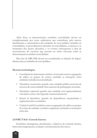 Além disso, as demonstrações contábeis consolidadas devem ser 
complementadas por notas explicativas que contenham, pelo menos, 
identificação e características das entidades do setor público incluídas na 
consolidação, os procedimentos adotados na consolidação, a natureza e os 
montantes dos ajustes efetuados, e os eventos subsequentes à data de 
encerramento do exercício que possam ter efeito relevante sobre as 
demonstrações contábeis consolidadas. 
Para fins da NBCASP, devem ser consideradas as relações de depen-dência 
entre as entidades do setor público. 
Demais terminologias 
 Consolidação das demonstrações contábeis: ocorre pela soma ou agregação 
32 
de saldos ou grupos de contas, excluídas as transações entre 
entidades incluídas na consolidação. 
 Dependência orçamentária: quando uma entidade pública necessita de 
recursos de outra entidade. Sem aumento de participação acionária. 
 Dependência regimental: quando uma entidade está regimentalmente 
vinculada a outra e não depende orçamentariamente. 
 Relação de dependência: quando há dependência orçamentária e 
regimental entre as entidades. 
 Unidade Contábil Consolidada: soma ou agregação de saldos ou grupos 
de contas de unidades contábeis originárias, excluindo as transações 
entre elas. 
2.8 NBC T 16.8 - Controle Interno 
Estabelece abrangência, classificação e objetivos do controle interno, 
bem como mapeamento, avaliação e monitoramento dos riscos. 
 