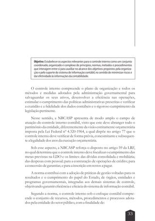 Objetivo: Estabelecer os aspectos relevantes para o controle interno como um conjunto 
coordenado, organizado e complexo de princípios, normas, métodos e procedimentos 
que interagem entre si para auxiliar no alcance dos objetivos propostos pela organiza-ção 
e pelo suporte do sistema de informação contábil, no sentido de minimizar riscos e 
O controle interno compreende o plano de organização e todos os 
métodos e medidas adotados pela administração governamental para 
salvaguardar os seus ativos, desenvolver a eficiência nas operações, 
estimular o cumprimento das políticas administrativas prescritas e verificar 
a exatidão e a fidelidade dos dados contábeis e o rigoroso cumprimento da 
legislação pertinente. 
Nesse sentido, a NBCASP apresenta de modo amplo o campo de 
atuação do controle interno contábil, visto que este deve abranger todo o 
patrimônio da entidade, diferentemente da visão estritamente orçamentária 
imposta pela Lei Federal nº 4.320-1964, a qual dispõe no artigo 77 que o 
controle interno deve verificar de forma prévia, concomitante e subsequen-te 
a legalidade dos atos da execução orçamentária. 
Sob esse aspecto, a NBCASP reforça o disposto no artigo 59 da LRF, 
no qual determina que o controle interno deve fiscalizar o cumprimento das 
metas previstas na LDO e os limites: das dívidas consolidada e mobiliária; 
das despesas com pessoal; para a contratação de operações de crédito; para 
a concessão de garantias; e para a inscrição em restos a pagar. 
A norma contribui com a adoção de práticas de gestão voltadas para os 
resultados e o cumprimento do papel do Estado, de órgãos, entidades e 
programas governamentais, integradas aos demais sistemas de controle, 
objetivando garantir eficiência e eficácia do sistema de informação contábil. 
Segundo a norma, o controle interno sob o enfoque contábil compre-ende 
o conjunto de recursos, métodos, procedimentos e processos adota-dos 
pela entidade do setor público, com a finalidade de: 
33 
dar efetividade às informações da contabilidade. 
 