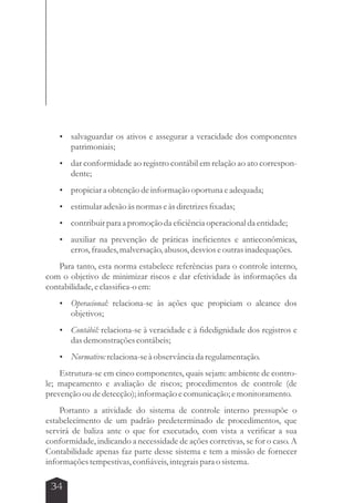  salvaguardar os ativos e assegurar a veracidade dos componentes 
34 
patrimoniais; 
 dar conformidade ao registro contábil em relação ao ato correspon-dente; 
 propiciar a obtenção de informação oportuna e adequada; 
 estimular adesão às normas e às diretrizes fixadas; 
 contribuir para a promoção da eficiência operacional da entidade; 
 auxiliar na prevenção de práticas ineficientes e antieconômicas, 
erros, fraudes, malversação, abusos, desvios e outras inadequações. 
Para tanto, esta norma estabelece referências para o controle interno, 
com o objetivo de minimizar riscos e dar efetividade às informações da 
contabilidade, e classifica-o em: 
 Operacional: relaciona-se às ações que propiciam o alcance dos 
objetivos; 
 Contábil: relaciona-se à veracidade e à fidedignidade dos registros e 
das demonstrações contábeis; 
 Normativo: relaciona-se à observância da regulamentação. 
Estrutura-se em cinco componentes, quais sejam: ambiente de contro-le; 
mapeamento e avaliação de riscos; procedimentos de controle (de 
prevenção ou de detecção); informação e comunicação; e monitoramento. 
Portanto a atividade do sistema de controle interno pressupõe o 
estabelecimento de um padrão predeterminado de procedimentos, que 
servirá de baliza ante o que for executado, com vista a verificar a sua 
conformidade, indicando a necessidade de ações corretivas, se for o caso. A 
Contabilidade apenas faz parte desse sistema e tem a missão de fornecer 
informações tempestivas, confiáveis, integrais para o sistema. 
 