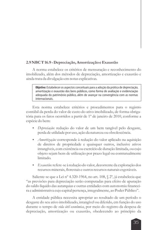 Objetivo: Estabelecer os aspectos conceituais para a adoção da prática de depreciação, 
amortização e exaustão dos bens públicos, como forma de avaliação e evidenciação 
adequada do patrimônio público, além de avançar na convergência com as normas 
internacionais. 
35 
2.9 NBC T 16.9 - Depreciação, Amortização e Exaustão 
A norma estabelece os critérios de mensuração e reconhecimento do 
imobilizado, além dos métodos de depreciação, amortização e exaustão e 
ainda trata da divulgação em notas explicativas. 
Esta norma estabelece critérios e procedimentos para o registro 
contábil da perda do valor de custo do ativo imobilizado, de forma obriga-tória 
para os fatos ocorridos a partir de 1º de janeiro de 2010, conforme a 
espécie do bem: 
 Depreciação: redução do valor de um bem tangível pelo desgaste, 
perda de utilidade por uso, ação da natureza ou obsolescência. 
 Amortização: corresponde à redução do valor aplicado na aquisição 
de direitos de propriedade e quaisquer outros, inclusive ativos 
intangíveis, com existência ou exercício de duração limitada, ou cujo 
objeto sejam bens de utilização por prazo legal ou contratualmente 
limitado. 
 Exaustão: refere-se à redução do valor, decorrente da exploração dos 
recursos minerais, florestais e outros recursos naturais esgotáveis. 
Saliente-se que a Lei nº 4.320-1964, no art. 108, § 2º, já estabelecia que 
“as previsões para depreciação serão computadas para efeito de apuração 
do saldo líquido das autarquias e outras entidades com autonomia financei-ra 
e administrativa cujo capital pertença, integralmente, ao Poder Público”. 
A entidade pública necessita apropriar ao resultado de um período o 
desgaste do seu ativo imobilizado, intangível ou diferido, em função do uso 
durante o tempo de vida útil econômica, por meio do registro da despesa de 
depreciação, amortização ou exaustão, obedecendo ao princípio da 
 