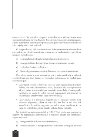 competência. Ou seja, deverá apurar mensalmente e efetuar lançamento 
sistemático de uma parcela de custo dos ativos permanentes contra receitas 
anuais durante um determinado período, até que o valor líquido contábil do 
ativo seja igual ao valor residual. 
O tempo de vida útil econômica será definido ou estimado com base 
em parâmetros e índices admitidos em norma ou laudo técnico específico e 
levar em consideração: 
a) a capacidade de obter benefícios futuros de um ativo; 
b) o desgaste físico decorrente de fatores operacionais ou não; 
c) a obsolescência tecnológica; e 
d) limites legais ou contratuais sobre o uso ou exploração do ativo. 
Para efeito desta norma, entende-se que o valor residual e a vida útil 
econômica de um ativo devem ser revisados, pelo menos, no final de cada 
exercício e que: 
 valor líquido contábil se refere ao valor do bem registrado na Contabi-lidade, 
36 
em uma determinada data, deduzido da correspondente 
depreciação, amortização ou exaustão acumulada. Corresponde, 
também, ao saldo do valor original depreciável, amortizável ou 
exaurível de um ativo mais o seu valor residual; 
 valor residual é o montante líquido que a entidade espera, com 
razoável segurança, obter de um ativo no fim de sua vida útil 
econômica, deduzidos os gastos esperados para a sua alienação, ou 
seja, é o seu valor de venda líquido ao final de sua vida útil. 
No tocante ao registro contábil, a NBC T 16.9 estabelece que, para o 
registro de depreciação, amortização e exaustão devem ser observados 
alguns aspectos: 
a) obrigatoriedade do seu reconhecimento; 
b) começa quando o item patrimonial estiver em condições de uso e 
 