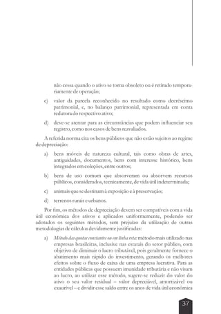 não cessa quando o ativo se torna obsoleto ou é retirado tempora-riamente 
37 
de operação; 
c) valor da parcela reconhecido no resultado como decréscimo 
patrimonial, e, no balanço patrimonial, representada em conta 
redutora do respectivo ativo; 
d) deve-se atentar para as circunstâncias que podem influenciar seu 
registro, como nos casos de bens reavaliados. 
A referida norma cita os bens públicos que não estão sujeitos ao regime 
de depreciação: 
a) bens móveis de natureza cultural, tais como obras de artes, 
antiguidades, documentos, bens com interesse histórico, bens 
integrados em coleções, entre outros; 
b) bens de uso comum que absorveram ou absorvem recursos 
públicos, considerados, tecnicamente, de vida útil indeterminada; 
c) animais que se destinam à exposição e à preservação; 
d) terrenos rurais e urbanos. 
Por fim, os métodos de depreciação devem ser compatíveis com a vida 
útil econômica dos ativos e aplicados uniformemente, podendo ser 
adotados os seguintes métodos, sem prejuízo da utilização de outras 
metodologias de cálculos devidamente justificadas: 
a) Método das quotas constantes ou em linha reta: método mais utilizado nas 
empresas brasileiras, inclusive nas estatais do setor público, com 
objetivo de diminuir o lucro tributável, pois geralmente fornece o 
abatimento mais rápido do investimento, gerando os melhores 
efeitos sobre o fluxo de caixa de uma empresa lucrativa. Para as 
entidades públicas que possuem imunidade tributária e não visam 
ao lucro, ao utilizar esse método, sugere-se reduzir do valor do 
ativo o seu valor residual – valor depreciável, amortizável ou 
exaurível – e dividir esse saldo entre os anos de vida útil econômica 
 