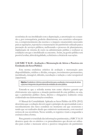 econômica do seu imobilizado com a depreciação, a amortização ou a exaus-tão 
e, por consequência, poderão dimensionar, nos exercícios subsequen-tes, 
o comprometimento das receitas e o impacto orçamentário necessário 
para as aquisições, reposições e manutenções do patrimônio utilizado para a 
prestação de serviços públicos, melhorando o processo de planejamento, 
implantação de sistema de custo na administração pública e conhecer as 
condições em que o imobilizado se encontra. Assim, na gestão pública será 
possível avaliar, além da legalidade, a eficiência e eficácia de suas ações. 
2.10 NBC T 16.10 - Avaliação e Mensuração de Ativos e Passivos em 
Entidades do Setor Público 
Esta norma estabelece critérios de avaliação e mensuração para 
disponibilidades, créditos e dívidas, estoques, investimentos permanentes, 
imobilizado, intangível, diferido, reavaliação e redução a valor recuperável 
(impairment). 
Objetivo: Estabelecer critérios e procedimentos para a avaliação e mensuração de ativos 
e passivos integrantes do patrimônio de entidades do setor público. 
Entende-se que a referida norma tem como objetivo garantir que 
efetivamente seja expressa a situação patrimonial do ente público, ou seja, 
que o patrimônio público (bens, direitos e obrigações) realmente esteja 
evidenciado nas demonstrações contábeis. 
O Manual de Contabilidade Aplicada ao Setor Público da STN (2012) 
determina que a avaliação deverá seguir o principio da oportunidade com o 
reconhecimento dos fatos contábeis no momento em que ocorrerem e 
tendo que ser realizados desde que estimáveis tecnicamente, com razoável 
certeza de sua ocorrência. Nesse sentido, os registros visam a resguardar a 
essência sobre a forma. 
Para garantir a veracidade das informações patrimoniais, a NBC T 16.10 
descreve quais são os critérios e os procedimentos que devem ser utiliza-dos 
para avaliar e mensurar ativos e passivos integrantes do patrimônio 
39 
 