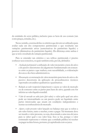 de entidades do setor público, inclusive para os bens de uso comum (tais 
como praças, estradas, etc.). 
Nesse sentido, a norma define os critérios que devem ser utilizados para 
avaliar cada um dos componentes patrimoniais e que resultarão nas 
variações patrimoniais ativas (aumentativas do patrimônio liquido) e 
passivas (diminutivas do patrimônio liquido). Da diferença entre ambas é 
que se terá o resultado da variação patrimonial. 
Para se entender tais critérios e seu reflexo patrimonial, é preciso 
conhecer seus conceitos, os quais também estão, por ela, definidos: 
 Avaliação patrimonial: a atribuição de valor monetário a itens do ativo 
40 
e do passivo decorrentes de julgamento fundamentado em consen-so 
entre as partes e que traduza, com razoabilidade, a evidenciação 
dos atos e dos fatos administrativos. 
 Mensuração: a constatação de valor monetário para itens do ativo e do 
passivo decorrente da aplicação de procedimentos técnicos 
suportados em análises qualitativas e quantitativas. 
 Redução ao valor recuperável (impairment): o ajuste ao valor de mercado 
ou de consenso entre as partes para bens do ativo, quando este for 
inferior ao valor líquido contábil. 
 Valor de mercado ou valor justo (fair value): o valor pelo qual um ativo 
pode ser intercambiado ou um passivo pode ser liquidado entre 
partes interessadas que atuam em condições independentes e 
isentas ou conhecedoras do mercado. 
 Ajuste a valor presente: valor lançado no balanço mas que se refere a 
um valor futuro, tanto a receber, como a pagar. Tal montante deve 
ser trazido a valor presente, ou seja, descontado a uma taxa de juros 
para se saber qual o seu valor hoje. Isso se faz, porque o valor 
contratado representa o volume que a entidade pública irá receber 
ou pagar na data futura, portanto, já capitalizada com os juros. 
 