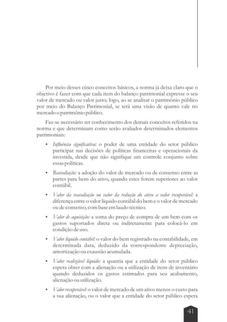 Por meio desses cinco conceitos básicos, a norma já deixa claro que o 
objetivo é fazer com que cada item do balanço patrimonial expresse o seu 
valor de mercado ou valor justo; logo, ao se analisar o patrimônio público 
por meio do Balanço Patrimonial, se terá uma visão de quanto vale no 
mercado o patrimônio público. 
Faz-se necessário ter conhecimento dos demais conceitos referidos na 
norma e que determinam como serão avaliados determinados elementos 
patrimoniais: 
 Influência significativa: o poder de uma entidade do setor público 
participar nas decisões de políticas financeiras e operacionais da 
investida, desde que não signifique um controle conjunto sobre 
essas políticas. 
 Reavaliação: a adoção do valor de mercado ou de consenso entre as 
partes para bens do ativo, quando estes forem superiores ao valor 
contábil. 
 Valor da reavaliação ou valor da redução do ativo a valor recuperável: a 
diferença entre o valor líquido contábil do bem e o valor de mercado 
ou de consenso, com base em laudo técnico. 
 Valor de aquisição: a soma do preço de compra de um bem com os 
gastos suportados direta ou indiretamente para colocá-lo em 
condição de uso. 
 Valor líquido contábil: o valor do bem registrado na contabilidade, em 
determinada data, deduzido da correspondente depreciação, 
amortização ou exaustão acumulada. 
 Valor realizável líquido: a quantia que a entidade do setor público 
espera obter com a alienação ou a utilização de itens de inventário 
quando deduzidos os gastos estimados para seu acabamento, 
alienação ou utilização. 
 Valor recuperável: o valor de mercado de um ativo menos o custo para 
a sua alienação, ou o valor que a entidade do setor público espera 
41 
 