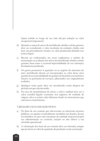 46 
hajam sofrido ao longo de sua vida útil por redução ao valor 
recuperável (impairment). 
d) Quando se tratar de ativos do imobilizado obtidos a título gratuito, 
deve ser considerado o valor resultante da avaliação obtida com 
base em procedimento técnico ou valor patrimonial definido nos 
termos legais. 
e) Devem ser evidenciados em notas explicativas o critério de 
mensuração ou avaliação dos ativos do imobilizado obtidos a título 
gratuito, bem como a eventual impossibilidade de sua valoração, 
devidamente justificada. 
f) Os gastos posteriores à aquisição ou ao registro de elemento do 
ativo imobilizado devem ser incorporados ao valor desse ativo 
quando houver possibilidade de geração de benefícios econômicos 
futuros ou potenciais de serviços, adicionados aos originalmente 
avaliados. 
g) Qualquer outro gasto deve ser reconhecido como despesa do 
período em que seja incorrido. 
h) No caso de transferências de ativos, o valor a atribuir deve ser o 
valor contábil líquido constante nos registros da entidade de 
origem, salvo se existir valor diferente fixado no instrumento que 
autorizou a transferência. 
7) BENS DE USO COMUM DO POVO 
a) Os bens de uso comum que absorveram ou absorvem recursos 
públicos, ou aqueles eventualmente recebidos em doação, devem 
ser incluídos no ativo não circulante da entidade responsável pela 
sua administração ou controle, estejam ou não afeitos à sua 
atividade operacional. 
b) A valorização dos bens de uso comum deve ser efetuada, sempre 
que possível, ao valor de aquisição, de produção ou de construção. 
 