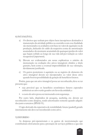 47 
8) INTANGÍVEL 
a) Os direitos que tenham por objeto bens incorpóreos destinados à 
manutenção da atividade pública ou exercidos com essa finalidade 
são mensurados ou avaliados com base no valor de aquisição ou de 
produção, deduzido do saldo da respectiva conta de amortização 
acumulada e do montante acumulado de quaisquer perdas do valor 
que hajam sofrido ao longo de sua vida útil por redução ao valor 
recuperável (impairment). 
b) Devem ser evidenciados em notas explicativas o critério de 
mensuração ou avaliação dos ativos intangíveis obtidos a título 
gratuito, bem como a eventual impossibilidade de sua valoração, 
devidamente justificada. 
c) Os gastos posteriores à aquisição ou ao registro de elemento do 
ativo intangível devem ser incorporados ao valor desse ativo 
quando houver possibilidade de geração de benefícios futuros. 
Porém, para que um ativo intangível possa ser reconhecido, deve-se ter 
presente que: 
 seja provável que os benefícios econômicos futuros esperados 
atribuíveis ao ativo serão gerados em favor da entidade; e 
 o custo do ativo possa ser mensurado com segurança. 
Por outro lado, dispêndios de pesquisa, marketing, etc. devem ser 
reconhecidos como despesa, sendo amortizados somente quando adquiri-dos 
junto a terceiros (IPSAS 31). 
O ágio derivado da expectativa de rentabilidade futura (goodwill) gerado 
internamente não deve ser reconhecido como ativo. 
9) DIFERIDO 
As despesas pré-operacionais e os gastos de reestruturação que 
contribuíram efetivamente para a prestação de serviços públicos e que não 
 