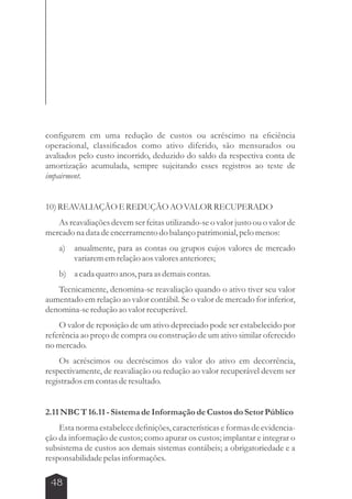 configurem em uma redução de custos ou acréscimo na eficiência 
operacional, classificados como ativo diferido, são mensurados ou 
avaliados pelo custo incorrido, deduzido do saldo da respectiva conta de 
amortização acumulada, sempre sujeitando esses registros ao teste de 
impairment. 
10) REAVALIAÇÃO E REDUÇÃO AO VALOR RECUPERADO 
As reavaliações devem ser feitas utilizando-se o valor justo ou o valor de 
mercado na data de encerramento do balanço patrimonial, pelo menos: 
a) anualmente, para as contas ou grupos cujos valores de mercado 
48 
variarem em relação aos valores anteriores; 
b) a cada quatro anos, para as demais contas. 
Tecnicamente, denomina-se reavaliação quando o ativo tiver seu valor 
aumentado em relação ao valor contábil. Se o valor de mercado for inferior, 
denomina-se redução ao valor recuperável. 
O valor de reposição de um ativo depreciado pode ser estabelecido por 
referência ao preço de compra ou construção de um ativo similar oferecido 
no mercado. 
Os acréscimos ou decréscimos do valor do ativo em decorrência, 
respectivamente, de reavaliação ou redução ao valor recuperável devem ser 
registrados em contas de resultado. 
2.11 NBC T 16.11 - Sistema de Informação de Custos do Setor Público 
Esta norma estabelece definições, características e formas de evidencia-ção 
da informação de custos; como apurar os custos; implantar e integrar o 
subsistema de custos aos demais sistemas contábeis; a obrigatoriedade e a 
responsabilidade pelas informações. 
 
