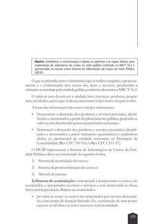 Objetivo: Estabelecer a conceituação, o objeto, os objetivos e as regras básicas para 
implantação de subsistema de custos no setor público instituído na NBCT 16.2 e 
apresentado, na norma, como Sistema de Informações de Custos do Setor Público 
(SICSP). 
O que se pretende com o subsistema é que se realize o registro, o processa-mento 
e a evidenciação dos custos dos bens e serviços, produzidos e 
ofertados à sociedade pela entidade pública, conforme determina a NBC T 16.2. 
O objeto de custo deverá ser a unidade foco (serviços, produtos, progra-mas, 
atividades, ações) que se deseja mensurar e cujos custos se quer avaliar. 
A fonte das informações de custos virá dos subsistemas: 
 Orçamentário: a dimensão dos produtos e serviços prestados, identi-ficados 
e mensurados a partir do planejamento público, podendo se 
49 
valer ou não das classificações orçamentárias existentes. 
 Patrimonial: a dimensão dos produtos e serviços prestados, identifi-cados 
e mensurados a partir transações quantitativas e qualitativas 
afeitas ao patrimonial da entidade consoante os Princípios de 
Contabilidade (Res. CFC 750-93 c/c Res. CFC 1.111-07). 
O SICSP representará o Sistema de Informações de Custos da Enti-dade 
Pública e deve ser estruturado da seguinte forma: 
1) Sistema de acumulação de custos; 
2) Sistema de predeterminação de custos; e 
3) Método de custeio. 
1) Sistema de acumulação: corresponde à forma como os custos são 
acumulados e apropriados aos bens e serviços e está relacionado ao fluxo 
físico real da produção. Podem ser acumulados: 
 por ordem de serviço: os custos são acumulados por serviço demanda-do, 
com tempo de duração limitado. Ex.: construção de uma ponte; 
executa-se tal obra e se tem o seu custo total acumulado. 
 