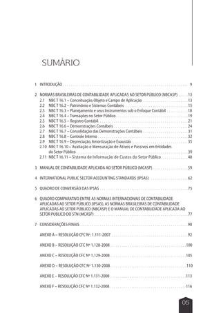 13 
15 
. . . . . . . . . . . . . . . . . . . . . . . . . . . . . . . . . . . . . . . 1. 00 
. . . . . . . . . . . . . . . . . . . . . . . . . . . . . . . . . . . . . . . . 
. . . . . . . . . . . . . . . . . . . . . . . . . . . . . . . . . . . . . . . . 
. . . . . . . . . . . . . . . . . . . . . . . . . . . . . . . . . . . . . . . . 
05 
SUMÁRIO 
INTRODUÇÃO 
NORMAS BRASILEIRAS DE CONTABILIDADE APLICADAS AO SETOR PÚBLICO (NBCASP) 
1 
2 
NBC T 16.1 – Conceituação, Objeto e Campo de Aplicação 
NBC T 16.2 – Patrimônio e Sistemas Contábeis 
NBC T 16.3 – Planejamento e seus Instrumentos sob o Enfoque Contábil 
NBC T 16.4 – Transações no Setor Público 
NBC T 16.5 – Registro Contábil 
NBC T 16.6 – Demonstrações Contábeis 
NBC T 16.7 – Consolidação das Demonstrações Contábeis 
NBC T 16.8 – Controle Interno 
NBC T 16.9 – Depreciação, Amortização e Exaustão 
NBC T 16.10 – Avaliação e Mensuração de Ativos e Passivos em Entidades 
do Setor Público 
NBC T 16.11 – Sistema de Informação de Custos do Setor Público 
2.1 
2.2 
2.3 
2.4 
2.5 
2.6 
2.7 
2.8 
2.9 
2.10 
2.11 
MANUAL DE CONTABILIDADE APLICADA AO SETOR PÚBLICO (MCASP) 
INTERNATIONAL PUBLIC SECTOR ACCOUNTING STANDARDS (IPSAS) 
QUADRO DE CONVERSÃO DAS IPSAS 
QUADRO COMPARATIVO ENTRE AS NORMAS INTERNACIONAIS DE CONTABILIDADE 
APLICADAS AO SETOR PÚBLICO (IPSAS), AS NORMAS BRASILEIRAS DE CONTABILIDADE 
APLICADAS AO SETOR PÚBLICO (NBCASP) E O MANUAL DE CONTABILIDADE APLICADA AO 
SETOR PÚBLICO DO STN (MCASP) 
CONSIDERAÇÕES FINAIS 
ANEXO A – RESOLUÇÃO CFC Nº. 1.111-2007 
ANEXO B – RESOLUÇÃO CFC Nº 1.128-2008 
ANEXO C – RESOLUÇÃO CFC Nº 1.129-2008 
ANEXO D – RESOLUÇÃO CFC Nº 1.130-2008 
ANEXO E – RESOLUÇÃO CFC Nº 1.131-2008 
ANEXO F – RESOLUÇÃO CFC Nº 1.132-2008 
3 
4 
5 
. . . . . . . . . . . . . . . . . . . . . . . . . . . . . . . . . . . . . . . . . . . . . . . . . . . . . . . . . . . . . . . . 
6 
7 
. . . . . 
. . . . . . . . . . . . . . . . . . . . . . . 
. . . . . . . . . . . . . . . . . . . . . . . . . . . . . . . . 
. . . . . . . . . . . 
. . . . . . . . . . . . . . . . . . . . . . . . . . . . . . . . . . . . . 
. . . . . . . . . . . . . . . . . . . . . . . . . . . . . . . . . . . . . . . . . . . . . . 
. . . . . . . . . . . . . . . . . . . . . . . . . . . . . . . . . . . . . . 
. . . . . . . . . . . . . . . . . . . . . . . 
. . . . . . . . . . . . . . . . . . . . . . . . . . . . . . . . . . . . . . . . . . . . . . 
. . . . . . . . . . . . . . . . . . . . . . . . . . . . . 
. . . . . . . . . . . . . . . . . . . . . . . . . . . . . . . . . . . . . . . . . . . . . . . . . . . . . . . . . 
. . . . . . . . . . . . . . 
. . . . . . . . . . . . . . . . . . 
. . . . . . . . . . . . . . . . . . . 
. . . . . . . . . . . . . . . . . . . . . . . . . . . . . . . . . . . . . . . . . . . . . 
. . . . . . . . . . . . . . . . . . . . . . . . . . . . . . . . . . . . . . . . . . . . . . . . 
. . . . . . . . . . . . . . . . . . . . . . . . . . . . . . . . . . . . . . . . . . . . . . . . . . . . . . . . 
. . . . . . . . . . . . . . . . . . . . . . . . . . . . . . . . . . . . . . . . 
9 
13 
18 
19 
21 
24 
31 
32 
35 
39 
48 
59 
62 
75 
77 
90 
92 
105 
110 
113 
116 
. . . . . . . . . . . . . . . . . . . . . . . . . . . . . . . . . . . . . . . . 
 