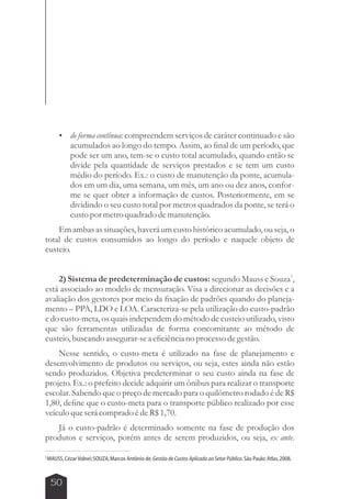  de forma contínua: compreendem serviços de caráter continuado e são 
50 
acumulados ao longo do tempo. Assim, ao final de um período, que 
pode ser um ano, tem-se o custo total acumulado, quando então se 
divide pela quantidade de serviços prestados e se tem um custo 
médio do período. Ex.: o custo de manutenção da ponte, acumula-dos 
em um dia, uma semana, um mês, um ano ou dez anos, confor-me 
se quer obter a informação de custos. Posteriormente, em se 
dividindo o seu custo total por metros quadrados da ponte, se terá o 
custo por metro quadrado de manutenção. 
Em ambas as situações, haverá um custo histórico acumulado, ou seja, o 
total de custos consumidos ao longo do período e naquele objeto de 
custeio. 
1 2) Sistema de predeterminação de custos: segundo Mauss e Souza , 
está associado ao modelo de mensuração. Visa a direcionar as decisões e a 
avaliação dos gestores por meio da fixação de padrões quando do planeja-mento 
– PPA, LDO e LOA. Caracteriza-se pela utilização do custo-padrão 
e do custo-meta, os quais independem do método de custeio utilizado, visto 
que são ferramentas utilizadas de forma concomitante ao método de 
custeio, buscando assegurar-se a eficiência no processo de gestão. 
Nesse sentido, o custo-meta é utilizado na fase de planejamento e 
desenvolvimento de produtos ou serviços, ou seja, estes ainda não estão 
sendo produzidos. Objetiva predeterminar o seu custo ainda na fase de 
projeto. Ex.: o prefeito decide adquirir um ônibus para realizar o transporte 
escolar. Sabendo que o preço de mercado para o quilômetro rodado é de R$ 
1,80, define que o custo-meta para o transporte público realizado por esse 
veículo que será comprado é de R$ 1,70. 
Já o custo-padrão é determinado somente na fase de produção dos 
produtos e serviços, porém antes de serem produzidos, ou seja, ex ante. 
1MAUSS, Cézar Volnei; SOUZA, Marcos Antônio de. Gestão de Custos Aplicada ao Setor Público. São Paulo: Atlas, 2008. 
 