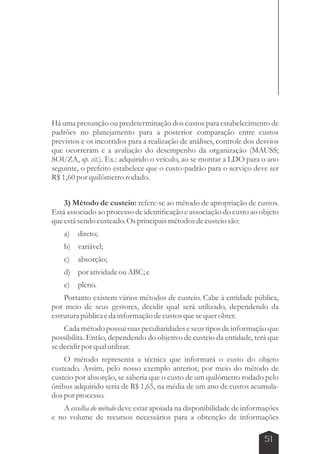 Há uma presunção ou predeterminação dos custos para estabelecimento de 
padrões no planejamento para a posterior comparação entre custos 
previstos e os incorridos para a realização de análises, controle dos desvios 
que ocorreram e a avaliação do desempenho da organização (MAUSS; 
SOUZA, op. cit.). Ex.: adquirido o veículo, ao se montar a LDO para o ano 
seguinte, o prefeito estabelece que o custo-padrão para o serviço deve ser 
R$ 1,60 por quilômetro rodado. 
3) Método de custeio: refere-se ao método de apropriação de custos. 
Está associado ao processo de identificação e associação do custo ao objeto 
que está sendo custeado. Os principais métodos de custeio são: 
a) direto; 
b) variável; 
c) absorção; 
d) por atividade ou ABC; e 
e) pleno. 
Portanto existem vários métodos de custeio. Cabe à entidade pública, 
por meio de seus gestores, decidir qual será utilizado, dependendo da 
estrutura pública e da informação de custos que se quer obter. 
Cada método possui suas peculiaridades e seus tipos de informação que 
possibilita. Então, dependendo do objetivo de custeio da entidade, terá que 
se decidir por qual utilizar. 
O método representa a técnica que informará o custo do objeto 
custeado. Assim, pelo nosso exemplo anterior, por meio do método de 
custeio por absorção, se saberia que o custo de um quilômetro rodado pelo 
ônibus adquirido seria de R$ 1,65, na média de um ano de custos acumula-dos 
por processo. 
A escolha do método deve estar apoiada na disponibilidade de informações 
e no volume de recursos necessários para a obtenção de informações 
51 
 