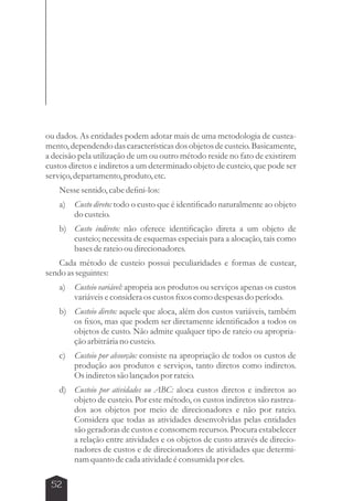 ou dados. As entidades podem adotar mais de uma metodologia de custea-mento, 
52 
dependendo das características dos objetos de custeio. Basicamente, 
a decisão pela utilização de um ou outro método reside no fato de existirem 
custos diretos e indiretos a um determinado objeto de custeio, que pode ser 
serviço, departamento, produto, etc. 
Nesse sentido, cabe defini-los: 
a) Custo direto: todo o custo que é identificado naturalmente ao objeto 
do custeio. 
b) Custo indireto: não oferece identificação direta a um objeto de 
custeio; necessita de esquemas especiais para a alocação, tais como 
bases de rateio ou direcionadores. 
Cada método de custeio possui peculiaridades e formas de custear, 
sendo as seguintes: 
a) Custeio variável: apropria aos produtos ou serviços apenas os custos 
variáveis e considera os custos fixos como despesas do período. 
b) Custeio direto: aquele que aloca, além dos custos variáveis, também 
os fixos, mas que podem ser diretamente identificados a todos os 
objetos de custo. Não admite qualquer tipo de rateio ou apropria-ção 
arbitrária no custeio. 
c) Custeio por absorção: consiste na apropriação de todos os custos de 
produção aos produtos e serviços, tanto diretos como indiretos. 
Os indiretos são lançados por rateio. 
d) Custeio por atividades ou ABC: aloca custos diretos e indiretos ao 
objeto de custeio. Por este método, os custos indiretos são rastrea-dos 
aos objetos por meio de direcionadores e não por rateio. 
Considera que todas as atividades desenvolvidas pelas entidades 
são geradoras de custos e consomem recursos. Procura estabelecer 
a relação entre atividades e os objetos de custo através de direcio-nadores 
de custos e de direcionadores de atividades que determi-nam 
quanto de cada atividade é consumida por eles. 
 