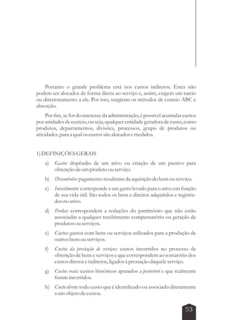 Portanto o grande problema está nos custos indiretos. Estes não 
podem ser alocados de forma direta ao serviço e, assim, exigem um rateio 
ou direcionamento a ele. Por isso, surgiram os métodos de custeio ABC e 
absorção. 
Por fim, se for do interesse da administração, é possível acumular custos 
por unidades de custeio, ou seja, qualquer entidade geradora de custo, como 
produtos, departamentos, divisões, processos, grupo de produtos ou 
atividades, para a qual os custos são alocados e medidos. 
53 
1) DEFINIÇÕES GERAIS 
a) Gasto: dispêndio de um ativo ou criação de um passivo para 
obtenção de um produto ou serviço. 
b) Desembolso: pagamento resultante da aquisição do bem ou serviço. 
c) Investimento: corresponde a um gasto levado para o ativo em função 
de sua vida útil. São todos os bens e direitos adquiridos e registra-dos 
no ativo. 
d) Perdas: correspondem a reduções do patrimônio que não estão 
associadas a qualquer recebimento compensatório ou geração de 
produtos ou serviços. 
e) Custos: gastos com bens ou serviços utilizados para a produção de 
outros bens ou serviços. 
f) Custos da prestação de serviços: custos incorridos no processo de 
obtenção de bens e serviços e que correspondem ao somatório dos 
custos diretos e indiretos, ligados à prestação daquele serviço. 
g) Custos reais: custos históricos apurados a posteriori e que realmente 
foram incorridos. 
h) Custo direto: todo custo que é identificado ou associado diretamente 
a um objeto de custos. 
 
