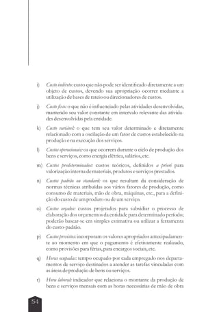 i) Custo indireto: custo que não pode ser identificado diretamente a um 
54 
objeto de custos, devendo sua apropriação ocorrer mediante a 
utilização de bases de rateio ou direcionadores de custos. 
j) Custo fixo: o que não é influenciado pelas atividades desenvolvidas, 
mantendo seu valor constante em intervalo relevante das ativida-des 
desenvolvidas pela entidade. 
k) Custo variável: o que tem seu valor determinado e diretamente 
relacionado com a oscilação de um fator de custos estabelecido na 
produção e na execução dos serviços. 
l) Custos operacionais: os que ocorrem durante o ciclo de produção dos 
bens e serviços, como energia elétrica, salários, etc. 
m) Custos predeterminados: custos teóricos, definidos a priori para 
valorização interna de materiais, produtos e serviços prestados. 
n) Custos padrão ou standard: os que resultam da consideração de 
normas técnicas atribuídas aos vários fatores de produção, como 
consumo de materiais, mão de obra, máquinas, etc., para a defini-ção 
do custo de um produto ou de um serviço. 
o) Custos orçados: custos projetados para subsidiar o processo de 
elaboração dos orçamentos da entidade para determinado período; 
poderão basear-se em simples estimativa ou utilizar a ferramenta 
do custo-padrão. 
p) Custos previstos: incorporam os valores apropriados antecipadamen-te 
ao momento em que o pagamento é efetivamente realizado, 
como provisões para férias, para encargos sociais, etc. 
q) Horas ocupadas: tempo ocupado por cada empregado nos departa-mentos 
de serviço destinados a atender as tarefas vinculadas com 
as áreas de produção de bens ou serviços. 
r) Hora laboral: indicador que relaciona o montante da produção de 
bens e serviços mensais com as horas necessárias de mão de obra 
 