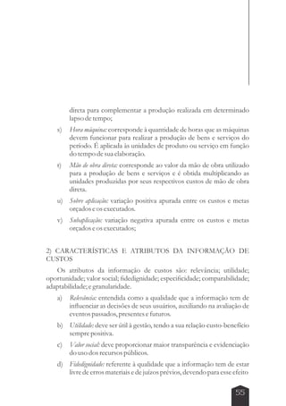 direta para complementar a produção realizada em determinado 
lapso de tempo; 
s) Hora máquina: corresponde à quantidade de horas que as máquinas 
devem funcionar para realizar a produção de bens e serviços do 
período. É aplicada às unidades de produto ou serviço em função 
do tempo de sua elaboração. 
t) Mão de obra direta: corresponde ao valor da mão de obra utilizado 
para a produção de bens e serviços e é obtida multiplicando as 
unidades produzidas por seus respectivos custos de mão de obra 
direta. 
u) Sobre aplicação: variação positiva apurada entre os custos e metas 
55 
orçados e os executados. 
v) Subaplicação: variação negativa apurada entre os custos e metas 
orçados e os executados; 
2) CARACTERÍSTICAS E ATRIBUTOS DA INFORMAÇÃO DE 
CUSTOS 
Os atributos da informação de custos são: relevância; utilidade; 
oportunidade; valor social; fidedignidade; especificidade; comparabilidade; 
adaptabilidade; e granularidade. 
a) Relevância: entendida como a qualidade que a informação tem de 
influenciar as decisões de seus usuários, auxiliando na avaliação de 
eventos passados, presentes e futuros. 
b) Utilidade: deve ser útil à gestão, tendo a sua relação custo-benefício 
sempre positiva. 
c) Valor social: deve proporcionar maior transparência e evidenciação 
do uso dos recursos públicos. 
d) Fidedignidade: referente à qualidade que a informação tem de estar 
livre de erros materiais e de juízos prévios, devendo para esse efeito 
 
