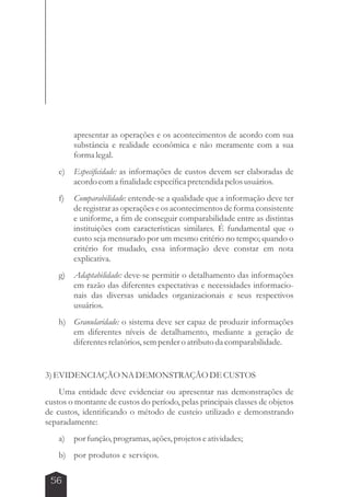 56 
apresentar as operações e os acontecimentos de acordo com sua 
substância e realidade econômica e não meramente com a sua 
forma legal. 
e) Especificidade: as informações de custos devem ser elaboradas de 
acordo com a finalidade específica pretendida pelos usuários. 
f) Comparabilidade: entende-se a qualidade que a informação deve ter 
de registrar as operações e os acontecimentos de forma consistente 
e uniforme, a fim de conseguir comparabilidade entre as distintas 
instituições com características similares. É fundamental que o 
custo seja mensurado por um mesmo critério no tempo; quando o 
critério for mudado, essa informação deve constar em nota 
explicativa. 
g) Adaptabilidade: deve-se permitir o detalhamento das informações 
em razão das diferentes expectativas e necessidades informacio-nais 
das diversas unidades organizacionais e seus respectivos 
usuários. 
h) Granularidade: o sistema deve ser capaz de produzir informações 
em diferentes níveis de detalhamento, mediante a geração de 
diferentes relatórios, sem perder o atributo da comparabilidade. 
3) EVIDENCIAÇÃO NA DEMONSTRAÇÃO DE CUSTOS 
Uma entidade deve evidenciar ou apresentar nas demonstrações de 
custos o montante de custos do período, pelas principais classes de objetos 
de custos, identificando o método de custeio utilizado e demonstrando 
separadamente: 
a) por função, programas, ações, projetos e atividades; 
b) por produtos e serviços. 
 