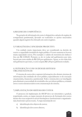 57 
4) REGIME DE COMPETÊNCIA 
Na geração de informação de custo é obrigatória a adoção do regime de 
competência patrimonial, devendo ser realizados os ajustes necessários 
quando algum registro for efetuado em outros regimes. 
5) VARIAÇÕES DA CAPACIDADE PRODUTIVA 
Um cuidado muito importante deve ser considerado na decisão de 
custos: a capacidade instalada do órgão público. O custo aumenta se houver 
muita capacidade ociosa. Por exemplo: o salário do motorista do ônibus é 
fixo em R$ 2.000,00. Portanto se ele só rodar mil quilômetros por mês, 
haverá um custo médio de R$ 2,00 por quilômetro. Agora, se ele rodar dois 
mil quilômetros por mês, o custo cai para R$ 1,00 por quilômetro rodado. 
6) INTEGRAÇÃO COM OS DEMAIS SISTEMAS 
ORGANIZACIONAIS 
O sistema de custos deve capturar informações dos demais sistemas de 
informações das entidades do setor público, especialmente os de execução 
orçamentária, financeira e patrimonial. Todo o sistema deve ser interligado 
para diminuir a necessidade de retrabalho dos servidores públicos, evitando 
erros e custos desnecessários com a manutenção do sistema. 
7) IMPLANTAÇÃO DO SISTEMA DE CUSTOS 
O processo de implantação do SICSP deve ser sistemático e gradual, 
respeitando, assim, as etapas naturais do processo de formação dos custos 
dentro dos seus respectivos níveis hierárquicos (institucionais e organizacio-nais, 
funcionais e processuais). A etapa natural pode ser: 
a) identificação dos objetos de custos; 
b) identificação dos custos diretos; 
 