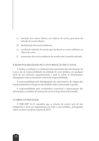 c) alocação dos custos diretos aos objetos de custos, por meio do 
58 
método de custeio direto; 
d) identificação dos custos indiretos; 
e) escolha do método de custeio que irá alocar os custos indiretos ao 
objeto de custo; 
f) tratamento dos custos indiretos de acordo com o modelo adotado. 
8) RESPONSABILIDADE PELA INFORMAÇÃO DE CUSTOS 
A análise, a avaliação e a verificação da consistência das informações de 
custos são de responsabilidade da entidade do setor público, em qualquer 
nível da sua estrutura organizacional, a qual se refere às informações, 
abrangendo todas as instâncias e níveis de responsabilidade. 
A responsabilidade pela fidedignidade das informações de origem dos 
sistemas primários é do gestor da entidade onde a informação é gerada. 
A responsabilidade pela consistência conceitual e apresentação das 
informações contábeis do sistema de custos é do profissional contábil. 
9) OBRIGATORIEDADE 
A NBCASP 16.11 considera que o sistema de custos será de uso 
obrigatório e deve ser implantando em todo o setor público, abrangendo 
todos os entes e poderes, a partir de 2012. 
 