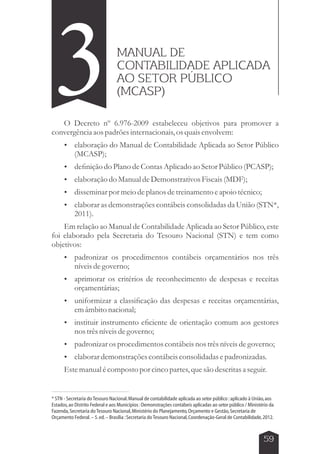 3MANUAL DE 
CONTABILIDADE APLICADA 
AO SETOR PÚBLICO 
(MCASP) 
O Decreto nº 6.976-2009 estabeleceu objetivos para promover a 
59 
convergência aos padrões internacionais, os quais envolvem: 
 elaboração do Manual de Contabilidade Aplicada ao Setor Público 
(MCASP); 
 definição do Plano de Contas Aplicado ao Setor Público (PCASP); 
 elaboração do Manual de Demonstrativos Fiscais (MDF); 
 disseminar por meio de planos de treinamento e apoio técnico; 
 elaborar as demonstrações contábeis consolidadas da União (STN*, 
2011). 
Em relação ao Manual de Contabilidade Aplicada ao Setor Público, este 
foi elaborado pela Secretaria do Tesouro Nacional (STN) e tem como 
objetivos: 
 padronizar os procedimentos contábeis orçamentários nos três 
níveis de governo; 
 aprimorar os critérios de reconhecimento de despesas e receitas 
orçamentárias; 
 uniformizar a classificação das despesas e receitas orçamentárias, 
em âmbito nacional; 
 instituir instrumento eficiente de orientação comum aos gestores 
nos três níveis de governo; 
 padronizar os procedimentos contábeis nos três níveis de governo; 
 elaborar demonstrações contábeis consolidadas e padronizadas. 
Este manual é composto por cinco partes, que são descritas a seguir. 
* STN - Secretaria do Tesouro Nacional. Manual de contabilidade aplicada ao setor público : aplicado à União, aos 
Estados, ao Distrito Federal e aos Municípios : Demonstrações contábeis aplicadas ao setor público / Ministério da 
Fazenda, Secretaria do Tesouro Nacional, Ministério do Planejamento, Orçamento e Gestão, Secretaria de 
Orçamento Federal. – 5. ed. – Brasília : Secretaria do Tesouro Nacional, Coordenação-Geral de Contabilidade, 2012. 
 
