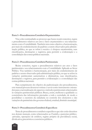 Parte 1 – Procedimentos Contábeis Orçamentários 
Visa a dar continuidade ao processo que busca reunir conceitos, regras 
e procedimentos relativos aos atos e fatos orçamentários e seu relaciona-mento 
60 
com a Contabilidade. Também tem como objetivo a harmonização, 
por meio do estabelecimento de padrões a serem observados pela adminis-tração 
pública, no que se refere à receita e à despesa orçamentária, suas 
classificações, destinações e registros, para permitir a evidenciação e a 
consolidação das contas públicas nacionais. 
Parte 2 – Procedimentos Contábeis Patrimoniais 
Reúne conceitos, regras e procedimentos relativos aos atos e fatos 
patrimoniais e seu relacionamento com a Contabilidade Aplicada ao Setor 
Público. Visa também à harmonização, por meio do estabelecimento de 
padrões a serem observados pela administração pública, no que se refere às 
variações patrimoniais aumentativas e diminutivas, suas classificações, 
destinações e registros, para permitir a evidenciação e a consolidação das 
contas públicas nacionais. 
Para cumprimento do objetivo de padronização dos procedimentos, 
este manual procura descrever rotinas e servir como instrumento orienta-dor 
para a racionalização de aspectos e métodos patrimoniais relacionados 
às variações patrimoniais públicas. Busca, assim, melhorar a qualidade e a 
consistência das informações prestadas a toda a sociedade, de modo a 
possibilitar o exercício da cidadania no controle dos elementos e das 
variações do patrimônio dos governos federal, estadual, distrital e municipal. 
Parte 3 – Procedimentos Contábeis Específicos 
Trata de procedimentos contábeis específicos que não estão descritos 
nos demais manuais, como relacionados ao Fundeb, a parcerias público- 
-privadas, operações de créditos, regime próprio de previdência social, 
dívida ativa, precatórios e consórcios públicos. 
 