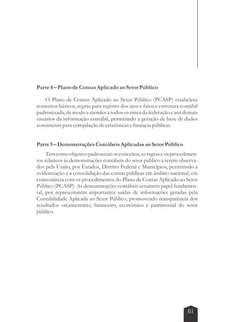 61 
Parte 4 – Plano de Contas Aplicado ao Setor Público 
O Plano de Contas Aplicado ao Setor Público (PCASP) estabelece 
conceitos básicos, regras para registro dos atos e fatos e estrutura contábil 
padronizada, de modo a atender a todos os entes da federação e aos demais 
usuários da informação contábil, permitindo a geração de base de dados 
consistente para compilação de estatísticas e finanças públicas. 
Parte 5 – Demonstrações Contábeis Aplicadas ao Setor Público 
Tem como objetivo padronizar os conceitos, as regras e os procedimen-tos 
relativos às demonstrações contábeis do setor público a serem observa-dos 
pela União, por Estados, Distrito Federal e Municípios, permitindo a 
evidenciação e a consolidação das contas públicas em âmbito nacional, em 
consonância com os procedimentos do Plano de Contas Aplicado ao Setor 
Público (PCASP). As demonstrações contábeis assumem papel fundamen-tal, 
por representarem importantes saídas de informações geradas pela 
Contabilidade Aplicada ao Setor Público, promovendo transparência dos 
resultados orçamentário, financeiro, econômico e patrimonial do setor 
público. 
 
