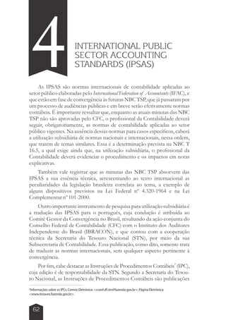 INTERNATIONAL PUBLIC 
SECTOR ACCOUNTING 
STANDARDS (IPSAS) 4 
As IPSAS são normas internacionais de contabilidade aplicadas ao 
setor público elaboradas pelo International Federation of Accountants (IFAC), e 
que estão em fase de convergência às futuras NBC TSP, que já passaram por 
um processo de audiências públicas e em breve serão efetivamente normas 
contábeis. É importante ressaltar que, enquanto as atuais minutas das NBC 
TSP não são aprovadas pelo CFC, o profissional da Contabilidade deverá 
seguir, obrigatoriamente, as normas de contabilidade aplicadas ao setor 
público vigentes. Na ausência dessas normas para casos específicos, caberá 
a utilização subsidiária de normas nacionais e internacionais, nessa ordem, 
que tratem de temas similares. Essa é a determinação prevista na NBC T 
16.5, a qual exige ainda que, na utilização subsidiária, o profissional da 
Contabilidade deverá evidenciar o procedimento e os impactos em notas 
explicativas. 
Também vale registrar que as minutas das NBC TSP absorvem das 
IPSAS a sua essência técnica, acrescentando ao texto internacional as 
peculiaridades da legislação brasileira correlata ao tema, a exemplo de 
alguns dispositivos previstos na Lei Federal nº 4.320-1964 e na Lei 
Complementar nº 101-2000. 
Outro importante instrumento de pesquisa para utilização subsidiária é 
a tradução das IPSAS para o português, cuja condução é atribuída ao 
Comitê Gestor da Convergência no Brasil, resultando da ação conjunta do 
Conselho Federal de Contabilidade (CFC) com o Instituto dos Auditores 
Independente do Brasil (IBRACON), e que contou com a cooperação 
técnica da Secretaria do Tesouro Nacional (STN), por meio da sua 
Subsecretaria de Contabilidade. Essa publicação, como dito, somente trata 
de traduzir as normas internacionais, sem qualquer aspecto pertinente à 
convergência. 
2 Por fim, cabe destacar as Instruções de Procedimentos Contábeis (IPC), 
cuja edição é de responsabilidade da STN. Segundo a Secretaria do Tesou-ro 
Nacional, as Instruções de Procedimentos Contábeis são publicações 
2Informações sobre os IPCs: Correio Eletrônico: cconf.df.stn@fazenda.gov.br; Página Eletrônica: 
www.tesouro.fazenda.gov.br. 
62 
 