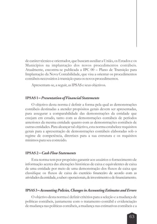 de caráter técnico e orientador, que buscam auxiliar a União, os Estados e os 
Municípios na implantação dos novos procedimentos contábeis. 
Atualmente, encontra-se publicada a IPC 00 – Plano de Transição para 
Implantação da Nova Contabilidade, que visa a orientar os procedimentos 
contábeis necessários à transição para os novos procedimentos. 
63 
Apresentam-se, a seguir, as IPSAS e seus objetivos. 
IPSAS 1 – Presentation of Financial Statements 
O objetivo desta norma é definir a forma pela qual as demonstrações 
contábeis destinadas a atender propósitos gerais devem ser apresentadas, 
para assegurar a comparabilidade das demonstrações da entidade que 
estejam em estudo, tanto com as demonstrações contábeis de períodos 
anteriores da mesma entidade quanto com as demonstrações contábeis de 
outras entidades. Para alcançar tal objetivo, esta norma estabelece requisitos 
gerais para a apresentação de demonstrações contábeis elaboradas sob o 
regime de competência, diretrizes para a sua estrutura e os requisitos 
mínimos para seu conteúdo. 
IPSAS 2 – Cash Flow Statements 
Esta norma tem por propósito garantir aos usuários o fornecimento de 
informação acerca das alterações históricas de caixa e equivalentes de caixa 
de uma entidade por meio de uma demonstração dos fluxos de caixa que 
classifique os fluxos de caixa do exercício financeiro de acordo com as 
atividades da entidade, a saber: operacionais, de investimento e de financiamento. 
IPSAS 3 – Accounting Policies, Changes in Accounting Estimates and Errors 
O objetivo desta norma é definir critérios para a seleção e a mudança de 
políticas contábeis, juntamente com o tratamento contábil e evidenciação 
de mudança nas políticas contábeis, a mudança nas estimativas contábeis e a 
 